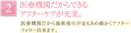 医療機関だからできるアフターケアが充実。｜医療機関だから施術後の不安もきめ細かくアフターフォロー出来ます。