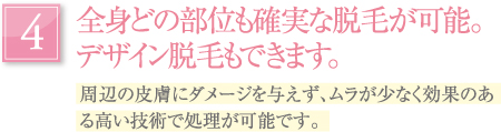 全身どの部位も確実な脱毛が可能。デザイン脱毛もできます。｜周辺の皮膚にダメージを与えず、ムラが少なく効果のある高い技術で処理が可能です。