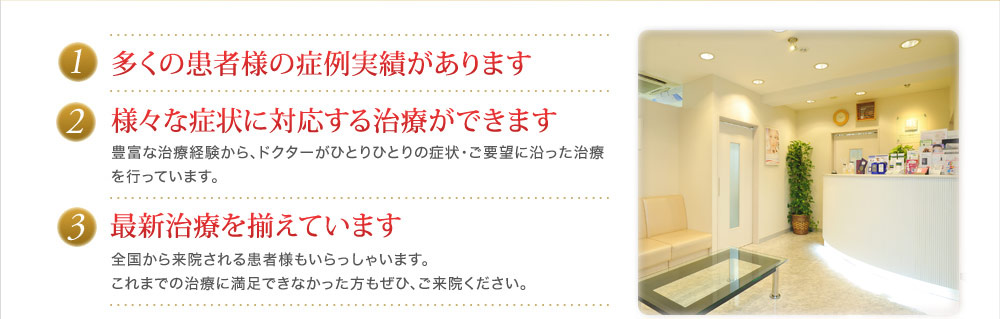 1.多くの患者様の症例実績があります 2.様々な症状に対応する治療ができます 豊富な治療経験から、ドクターがひとりひとりの症状・ご要望に沿った治療を行っています。 3.最新治療を揃えています 全国から来院される患者様もいらっしゃいます。これまでの治療に満足できなかった方もぜひ、ご来院ください。