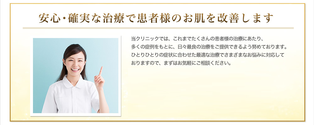 安心・確実な治療で患者様のお肌を改善します。当クリニックでは、これまでたくさんの患者様の治療にあたり、多くの症例をもとに、日々最良の治療をご提供できるよう努めております。ひとりひとりの症状に合わせた最適な治療でさまざまなお悩みに対応しておりますので、まずはお気軽にご相談ください。