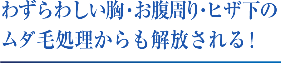 わずらわしい胸・お腹周り・ヒザ下のムダ毛処理からも解放される !