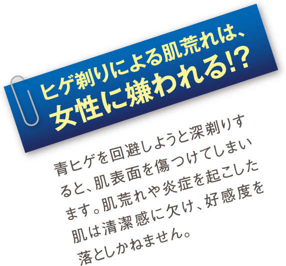 ヒゲ剃りによる肌荒れは、女性に嫌われる!?：青ヒゲを回避しようと深剃りすると、肌表面を傷つけてしまいます。肌荒れや炎症を起こした肌は清潔感に欠け、好感度を落としかねません。