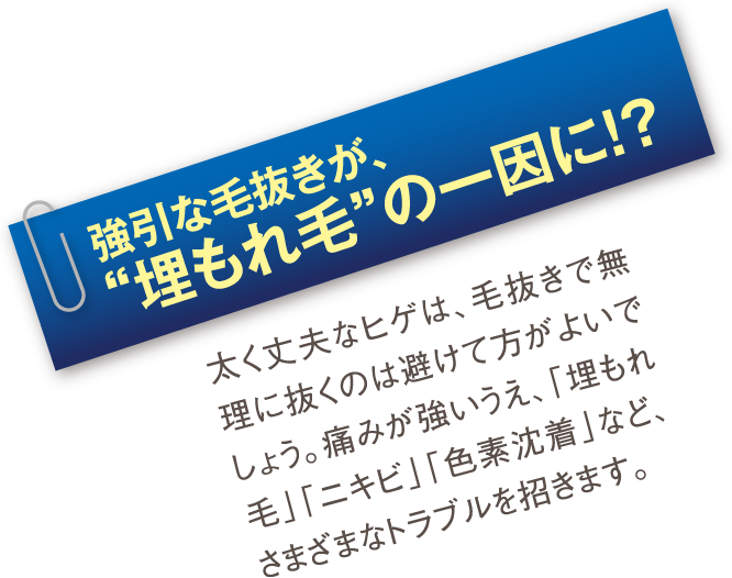 強引な毛抜きが、“埋もれ毛”の一因に!?：太く丈夫なヒゲは、毛抜きで無理に抜くのは避けて方がよいでしょう。痛みが強いうえ、「埋もれ毛」「ニキビ」「色素沈着」など、さまざまなトラブルを招きます。