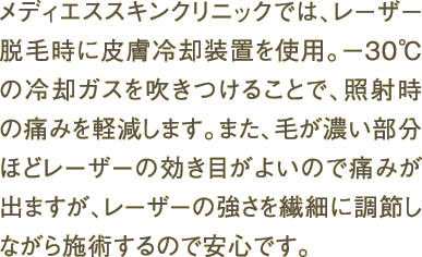メディエススキンクリニックでは、レーザー脱毛時に皮膚冷却装置を使用。－30℃の冷却ガスを吹きつけることで、照射時の痛みを軽減します。また、毛が濃い部分ほどレーザーの効き目がよいので痛みが出ますが、レーザーの強さを繊細に調節しながら施術するので安心です。