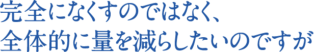完全になくすのではなく、全体的に量を減らしたいのですが