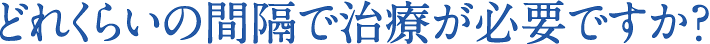 どれくらいの間隔で治療が必要ですか？