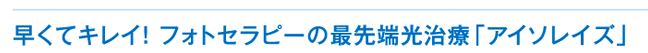 早くてキレイ! フォトセラピーの最先端光治療「アイソレイズ」
