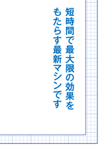 短時間で最大限の効果を もたらす最新マシンです