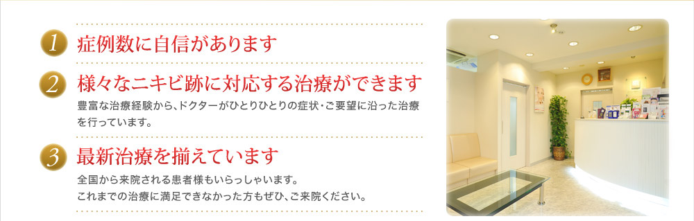 1.症例数に自信があります 2.様々なニキビ跡に対応する治療ができます 豊富な治療経験から、ドクターがひとりひとりの症状・ご要望に沿った治療を行っています。 3.最新治療を揃えています 全国から来院される患者様もいらっしゃいます。これまでの治療に満足できなかった方もぜひ、ご来院ください。