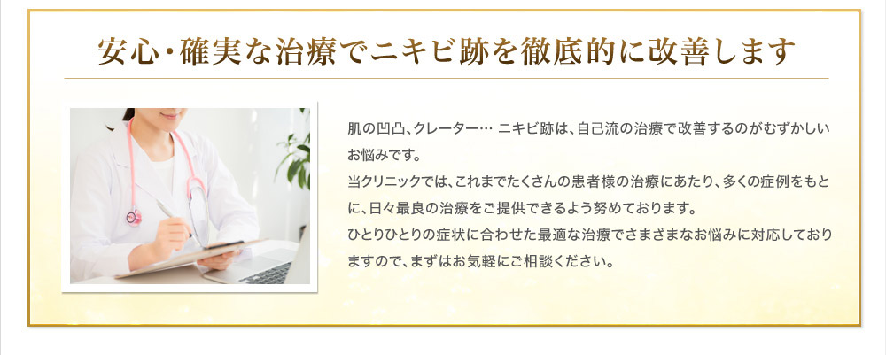 安心・確実な治療でニキビ跡を徹底的に改善します 肌の凹凸、クレーター… ニキビ跡は、自己流の治療で改善するのがむずかしいお悩みです。当クリニックでは、これまでたくさんの患者様の治療にあたり、多くの症例をもとに、日々最良の治療をご提供できるよう努めております。ひとりひとりの症状に合わせた最適な治療でさまざまなお悩みに対応しておりますので、まずはお気軽にご相談ください。