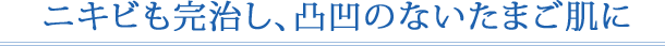 ニキビも完治し、凸凹のないたまご肌に